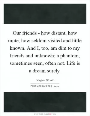Our friends - how distant, how mute, how seldom visited and little known. And I, too, am dim to my friends and unknown; a phantom, sometimes seen, often not. Life is a dream surely Picture Quote #1