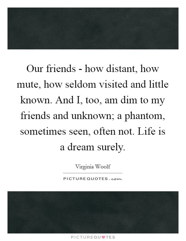 Our friends - how distant, how mute, how seldom visited and little known. And I, too, am dim to my friends and unknown; a phantom, sometimes seen, often not. Life is a dream surely Picture Quote #1