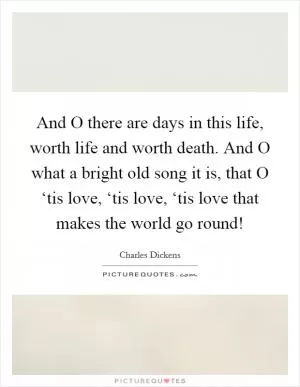 And O there are days in this life, worth life and worth death. And O what a bright old song it is, that O ‘tis love, ‘tis love, ‘tis love that makes the world go round! Picture Quote #1