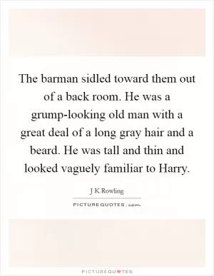 The barman sidled toward them out of a back room. He was a grump-looking old man with a great deal of a long gray hair and a beard. He was tall and thin and looked vaguely familiar to Harry Picture Quote #1
