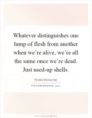 Whatever distinguishes one lump of flesh from another when we’re alive, we’re all the same once we’re dead. Just used-up shells Picture Quote #1