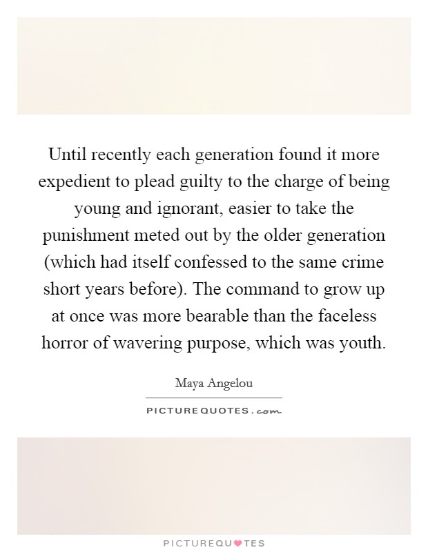 Until recently each generation found it more expedient to plead guilty to the charge of being young and ignorant, easier to take the punishment meted out by the older generation (which had itself confessed to the same crime short years before). The command to grow up at once was more bearable than the faceless horror of wavering purpose, which was youth Picture Quote #1