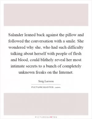 Salander leaned back against the pillow and followed the conversation with a smile. She wondered why she, who had such difficulty talking about herself with people of flesh and blood, could blithely reveal her most intimate secrets to a bunch of completely unknown freaks on the Internet Picture Quote #1
