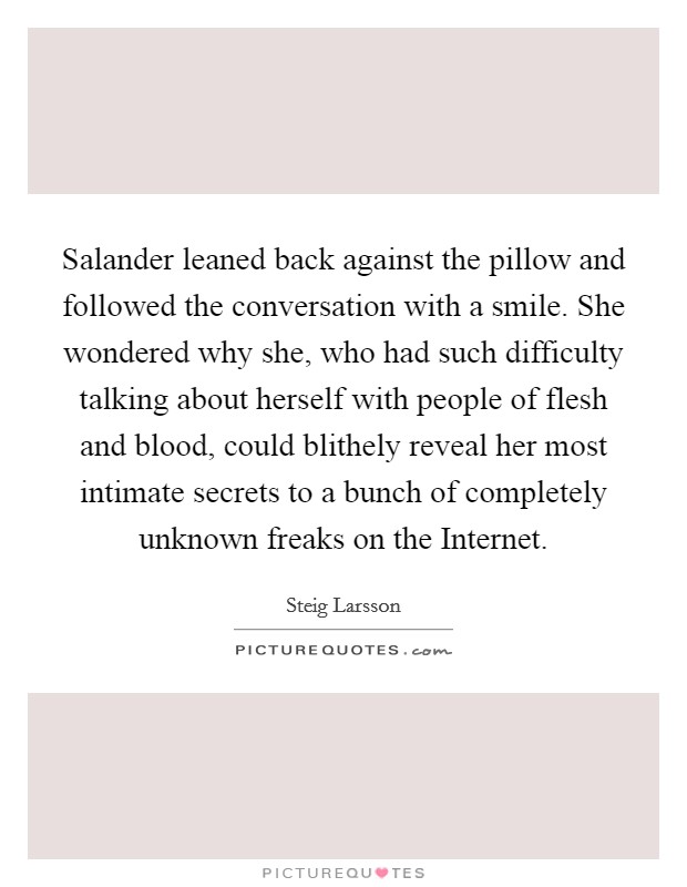 Salander leaned back against the pillow and followed the conversation with a smile. She wondered why she, who had such difficulty talking about herself with people of flesh and blood, could blithely reveal her most intimate secrets to a bunch of completely unknown freaks on the Internet Picture Quote #1