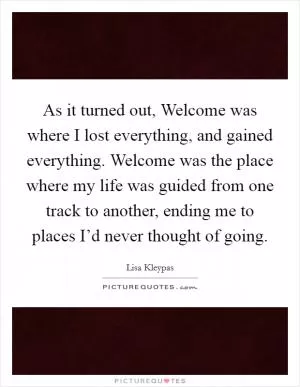 As it turned out, Welcome was where I lost everything, and gained everything. Welcome was the place where my life was guided from one track to another, ending me to places I’d never thought of going Picture Quote #1