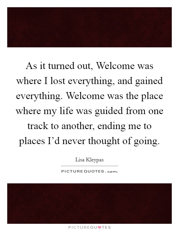 As it turned out, Welcome was where I lost everything, and gained everything. Welcome was the place where my life was guided from one track to another, ending me to places I'd never thought of going Picture Quote #1