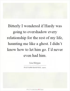 Bitterly I wondered if Hardy was going to overshadow every relationship for the rest of my life, haunting me like a ghost. I didn’t know how to let him go. I’d never even had him Picture Quote #1
