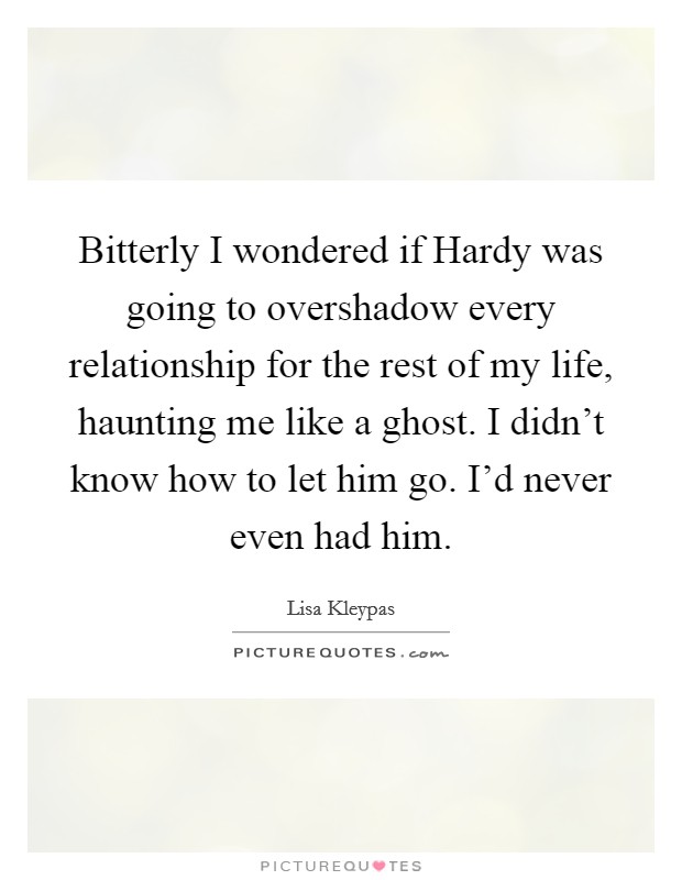 Bitterly I wondered if Hardy was going to overshadow every relationship for the rest of my life, haunting me like a ghost. I didn't know how to let him go. I'd never even had him Picture Quote #1