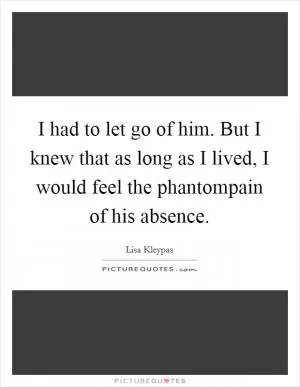 I had to let go of him. But I knew that as long as I lived, I would feel the phantompain of his absence Picture Quote #1
