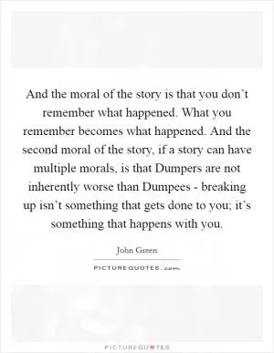 And the moral of the story is that you don’t remember what happened. What you remember becomes what happened. And the second moral of the story, if a story can have multiple morals, is that Dumpers are not inherently worse than Dumpees - breaking up isn’t something that gets done to you; it’s something that happens with you Picture Quote #1