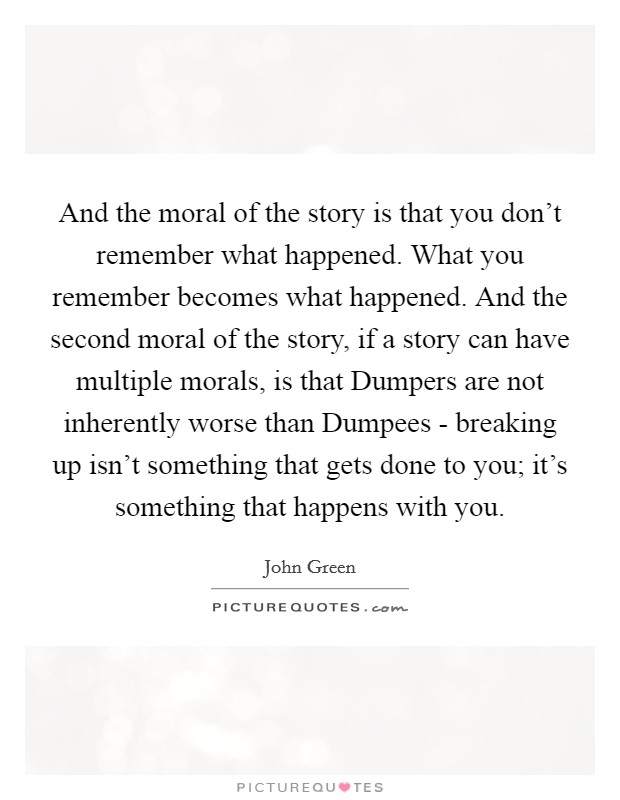 And the moral of the story is that you don't remember what happened. What you remember becomes what happened. And the second moral of the story, if a story can have multiple morals, is that Dumpers are not inherently worse than Dumpees - breaking up isn't something that gets done to you; it's something that happens with you Picture Quote #1