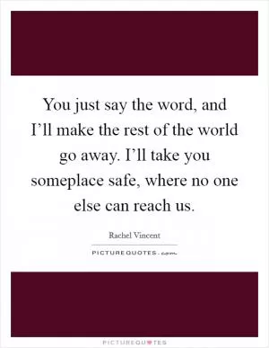 You just say the word, and I’ll make the rest of the world go away. I’ll take you someplace safe, where no one else can reach us Picture Quote #1