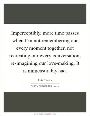 Imperceptibly, more time passes when I’m not remembering our every moment together, not recreating our every conversation, re-imagining our love-making. It is immeasurably sad Picture Quote #1