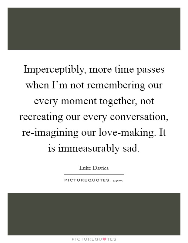 Imperceptibly, more time passes when I'm not remembering our every moment together, not recreating our every conversation, re-imagining our love-making. It is immeasurably sad Picture Quote #1