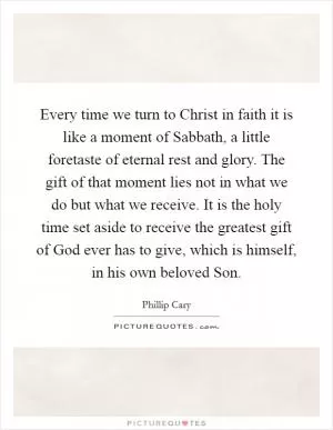 Every time we turn to Christ in faith it is like a moment of Sabbath, a little foretaste of eternal rest and glory. The gift of that moment lies not in what we do but what we receive. It is the holy time set aside to receive the greatest gift of God ever has to give, which is himself, in his own beloved Son Picture Quote #1