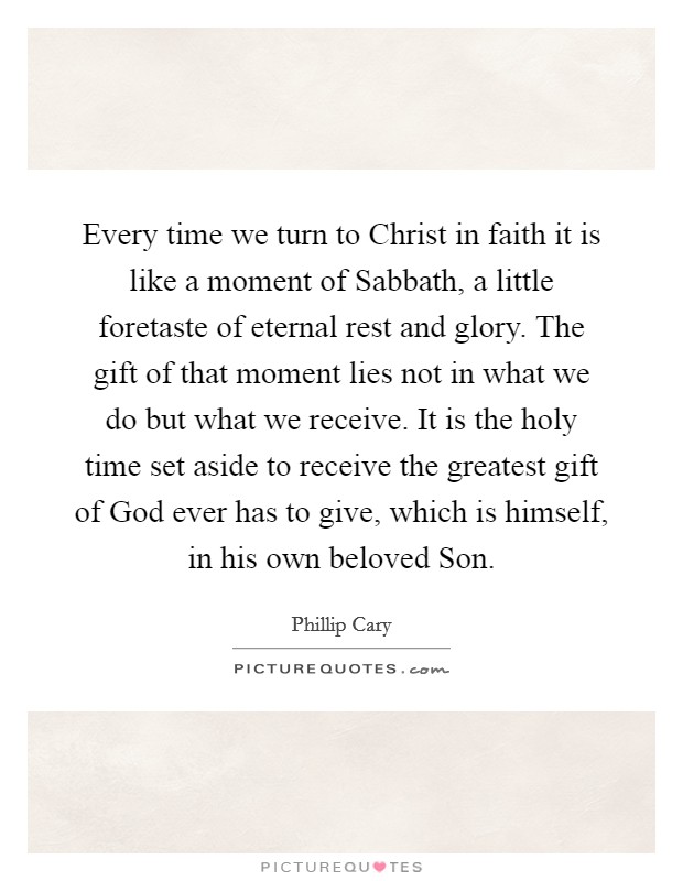 Every time we turn to Christ in faith it is like a moment of Sabbath, a little foretaste of eternal rest and glory. The gift of that moment lies not in what we do but what we receive. It is the holy time set aside to receive the greatest gift of God ever has to give, which is himself, in his own beloved Son Picture Quote #1