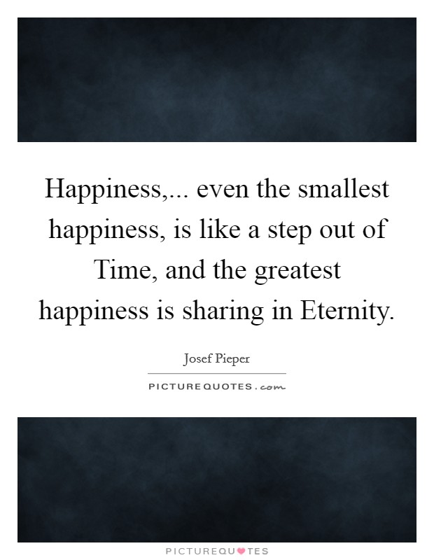 Happiness,... even the smallest happiness, is like a step out of Time, and the greatest happiness is sharing in Eternity Picture Quote #1