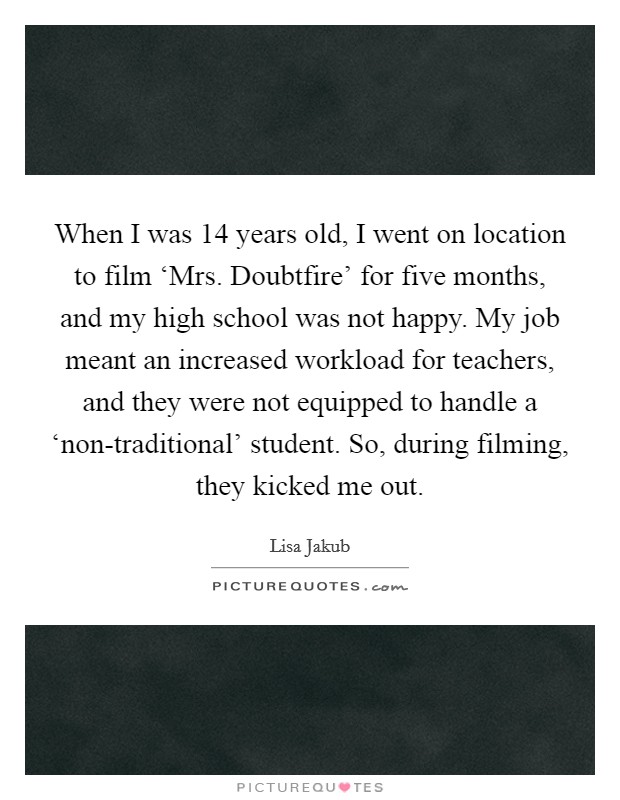 When I was 14 years old, I went on location to film ‘Mrs. Doubtfire' for five months, and my high school was not happy. My job meant an increased workload for teachers, and they were not equipped to handle a ‘non-traditional' student. So, during filming, they kicked me out Picture Quote #1