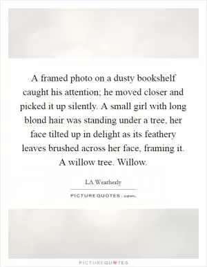 A framed photo on a dusty bookshelf caught his attention; he moved closer and picked it up silently. A small girl with long blond hair was standing under a tree, her face tilted up in delight as its feathery leaves brushed across her face, framing it. A willow tree. Willow Picture Quote #1