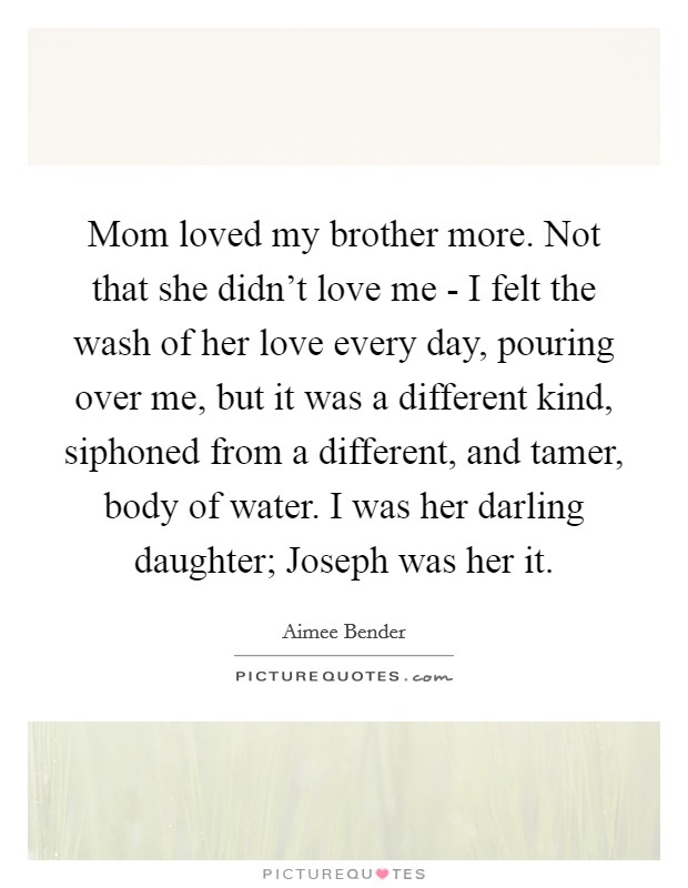 Mom loved my brother more. Not that she didn't love me - I felt the wash of her love every day, pouring over me, but it was a different kind, siphoned from a different, and tamer, body of water. I was her darling daughter; Joseph was her it Picture Quote #1