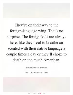 They’re on their way to the foreign-language wing. That’s no surprise. The foreign kids are always here, like they need to breathe air scented with their native language a couple times a day or they’ll choke to death on too much American Picture Quote #1