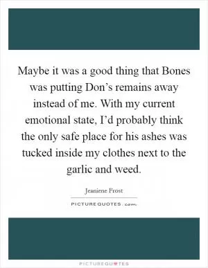 Maybe it was a good thing that Bones was putting Don’s remains away instead of me. With my current emotional state, I’d probably think the only safe place for his ashes was tucked inside my clothes next to the garlic and weed Picture Quote #1