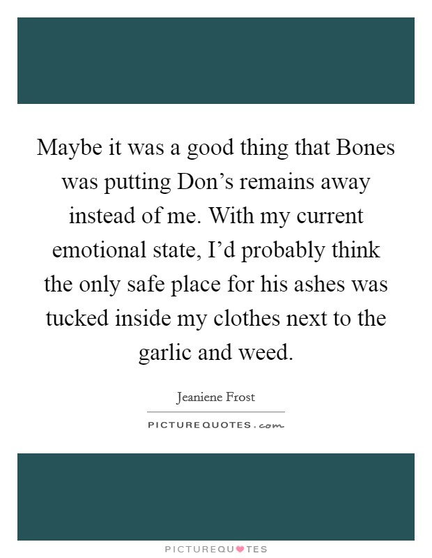 Maybe it was a good thing that Bones was putting Don's remains away instead of me. With my current emotional state, I'd probably think the only safe place for his ashes was tucked inside my clothes next to the garlic and weed Picture Quote #1