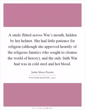 A smile flitted across War’s mouth, hidden by her helmet. She had little patience for religion (although she approved heartily of the religious fanatics who sought to cleanse the world of heresy), and the only faith War had was in cold steel and hot blood Picture Quote #1