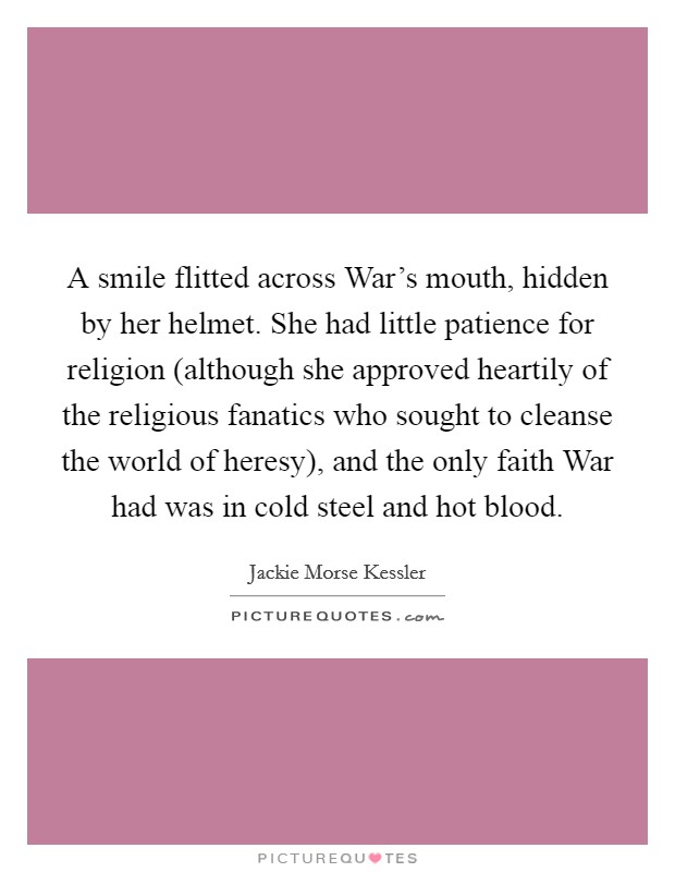 A smile flitted across War's mouth, hidden by her helmet. She had little patience for religion (although she approved heartily of the religious fanatics who sought to cleanse the world of heresy), and the only faith War had was in cold steel and hot blood Picture Quote #1
