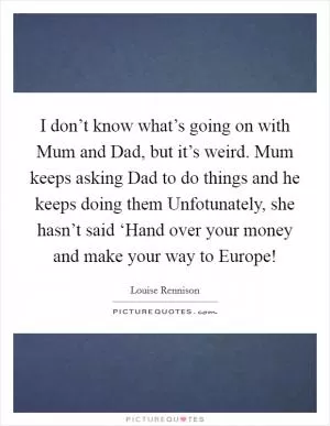 I don’t know what’s going on with Mum and Dad, but it’s weird. Mum keeps asking Dad to do things and he keeps doing them Unfotunately, she hasn’t said ‘Hand over your money and make your way to Europe! Picture Quote #1