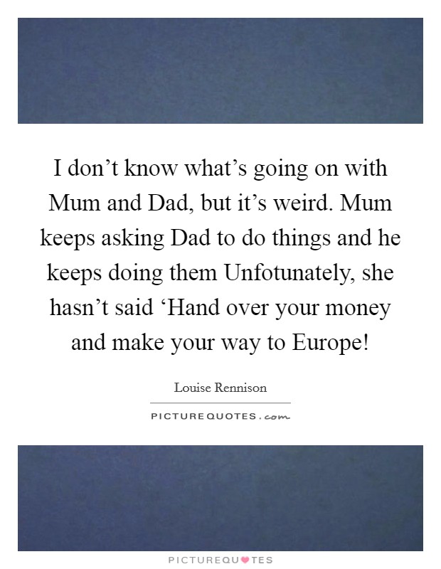 I don't know what's going on with Mum and Dad, but it's weird. Mum keeps asking Dad to do things and he keeps doing them Unfotunately, she hasn't said ‘Hand over your money and make your way to Europe! Picture Quote #1