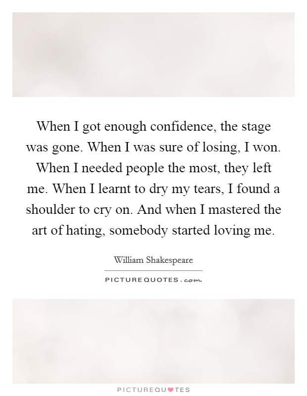 When I got enough confidence, the stage was gone. When I was sure of losing, I won. When I needed people the most, they left me. When I learnt to dry my tears, I found a shoulder to cry on. And when I mastered the art of hating, somebody started loving me Picture Quote #1