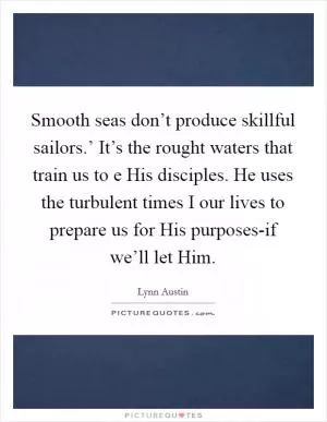 Smooth seas don’t produce skillful sailors.’ It’s the rought waters that train us to e His disciples. He uses the turbulent times I our lives to prepare us for His purposes-if we’ll let Him Picture Quote #1