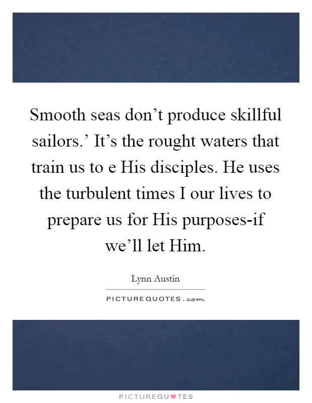Smooth seas don't produce skillful sailors.' It's the rought waters that train us to e His disciples. He uses the turbulent times I our lives to prepare us for His purposes-if we'll let Him Picture Quote #1