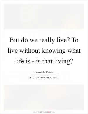 But do we really live? To live without knowing what life is - is that living? Picture Quote #1