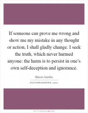 If someone can prove me wrong and show me my mistake in any thought or action, I shall gladly change. I seek the truth, which never harmed anyone: the harm is to persist in one’s own self-deception and ignorance Picture Quote #1