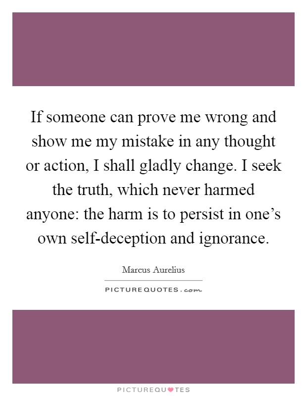 If someone can prove me wrong and show me my mistake in any thought or action, I shall gladly change. I seek the truth, which never harmed anyone: the harm is to persist in one's own self-deception and ignorance Picture Quote #1