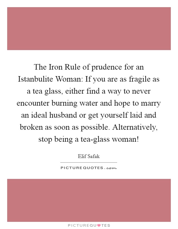 The Iron Rule of prudence for an Istanbulite Woman: If you are as fragile as a tea glass, either find a way to never encounter burning water and hope to marry an ideal husband or get yourself laid and broken as soon as possible. Alternatively, stop being a tea-glass woman! Picture Quote #1