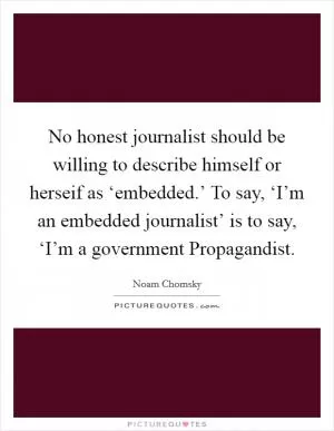 No honest journalist should be willing to describe himself or herseif as ‘embedded.’ To say, ‘I’m an embedded journalist’ is to say, ‘I’m a government Propagandist Picture Quote #1