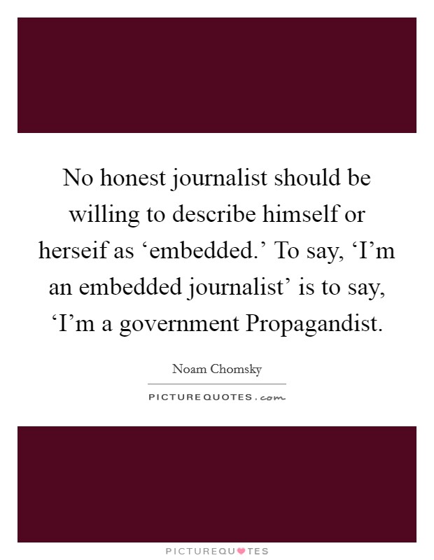 No honest journalist should be willing to describe himself or herseif as ‘embedded.' To say, ‘I'm an embedded journalist' is to say, ‘I'm a government Propagandist Picture Quote #1