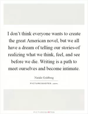 I don’t think everyone wants to create the great American novel, but we all have a dream of telling our stories-of realizing what we think, feel, and see before we die. Writing is a path to meet ourselves and become intimate Picture Quote #1