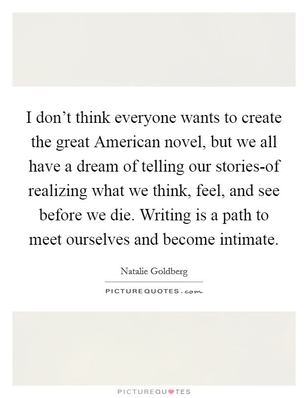 I don't think everyone wants to create the great American novel, but we all have a dream of telling our stories-of realizing what we think, feel, and see before we die. Writing is a path to meet ourselves and become intimate Picture Quote #1