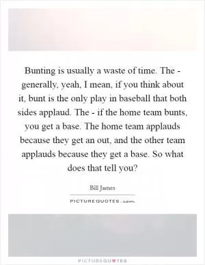 Bunting is usually a waste of time. The - generally, yeah, I mean, if you think about it, bunt is the only play in baseball that both sides applaud. The - if the home team bunts, you get a base. The home team applauds because they get an out, and the other team applauds because they get a base. So what does that tell you? Picture Quote #1