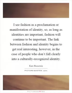 I see fashion as a proclamation or manifestation of identity, so, as long as identities are important, fashion will continue to be important. The link between fashion and identity begins to get real interesting, however, in the case of people who don’t fall clearly into a culturally-recognized identity Picture Quote #1