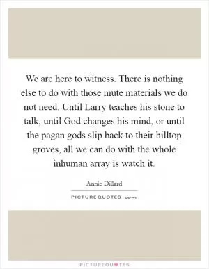We are here to witness. There is nothing else to do with those mute materials we do not need. Until Larry teaches his stone to talk, until God changes his mind, or until the pagan gods slip back to their hilltop groves, all we can do with the whole inhuman array is watch it Picture Quote #1