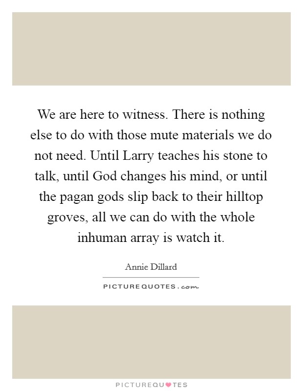 We are here to witness. There is nothing else to do with those mute materials we do not need. Until Larry teaches his stone to talk, until God changes his mind, or until the pagan gods slip back to their hilltop groves, all we can do with the whole inhuman array is watch it Picture Quote #1