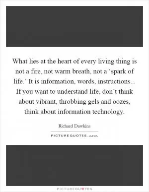 What lies at the heart of every living thing is not a fire, not warm breath, not a ‘spark of life.’ It is information, words, instructions... If you want to understand life, don’t think about vibrant, throbbing gels and oozes, think about information technology Picture Quote #1