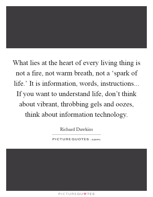 What lies at the heart of every living thing is not a fire, not warm breath, not a ‘spark of life.' It is information, words, instructions... If you want to understand life, don't think about vibrant, throbbing gels and oozes, think about information technology Picture Quote #1
