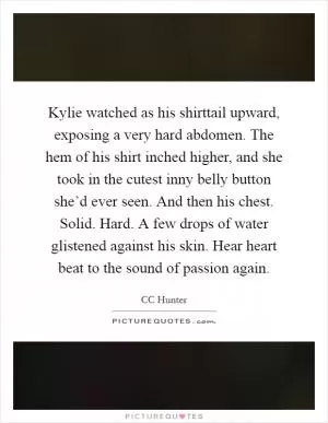 Kylie watched as his shirttail upward, exposing a very hard abdomen. The hem of his shirt inched higher, and she took in the cutest inny belly button she’d ever seen. And then his chest. Solid. Hard. A few drops of water glistened against his skin. Hear heart beat to the sound of passion again Picture Quote #1