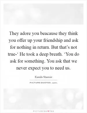 They adore you beacause they think you offer up your friendship and ask for nothing in return. But that’s not true-‘ He took a deep breath. ‘You do ask for something. You ask that we never expect you to need us Picture Quote #1